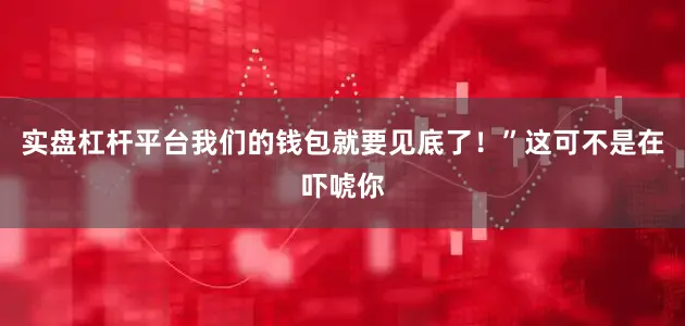 实盘杠杆平台我们的钱包就要见底了！”这可不是在吓唬你
